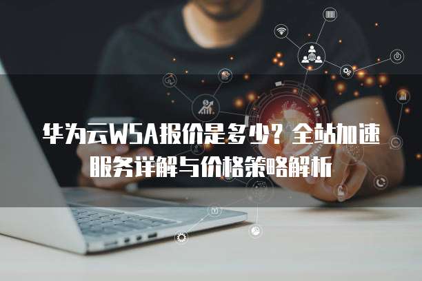 华为云WSA报价是多少?全站加速服务详解与价格策略解析