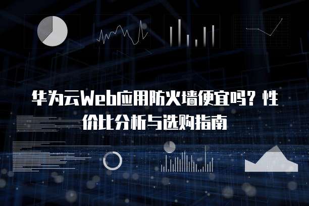 华为云Web应用防火墙便宜吗?性价比分析与选购指南