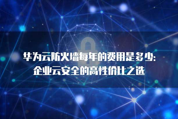 华为云防火墙每年的费用是多少:企业云安全的高性价比之选