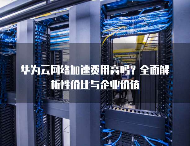 华为云网络加速费用高吗？全面解析性价比与企业价值