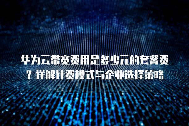 华为云带宽费用是多少元的套餐费?详解计费模式与企业选择策略