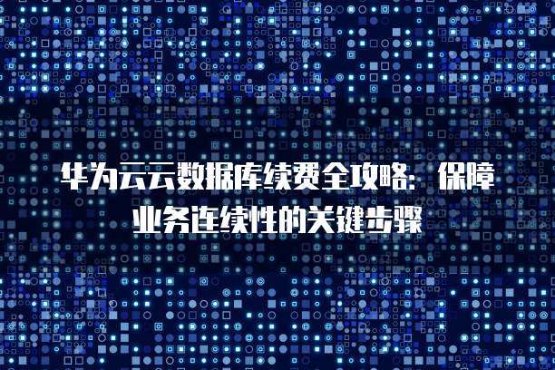 华为云云数据库续费全攻略:保障业务连续性的关键步骤