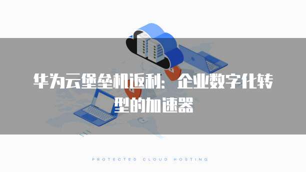 华为云堡垒机返利:企业数字化转型的加速器