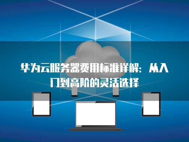 华为云服务器费用标准详解:从入门到高阶的灵活选择