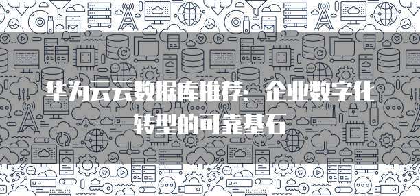 华为云云数据库推荐:企业数字化转型的可靠基石