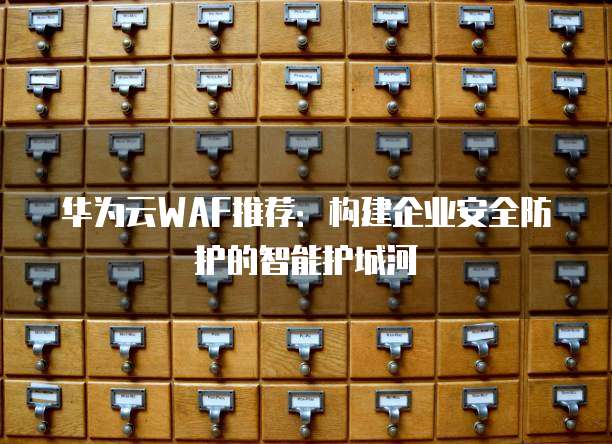 华为云WAF推荐:构建企业安全防护的智能护城河