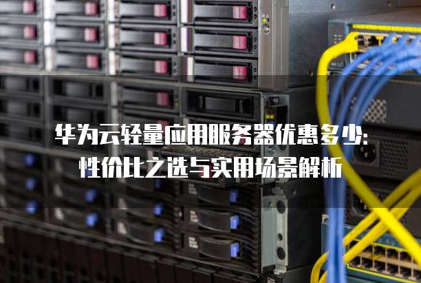 华为云轻量应用服务器优惠多少:性价比之选与实用场景解析