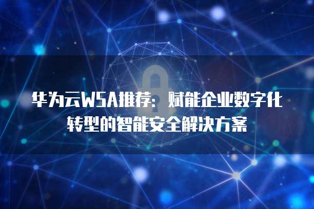 华为云WSA推荐:赋能企业数字化转型的智能安全解决方案