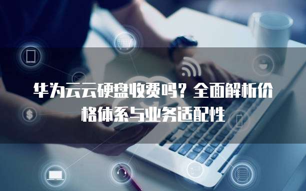华为云云硬盘收费吗？全面解析价格体系与业务适配性