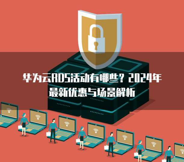 华为云RDS活动有哪些?2024年最新优惠与场景解析
