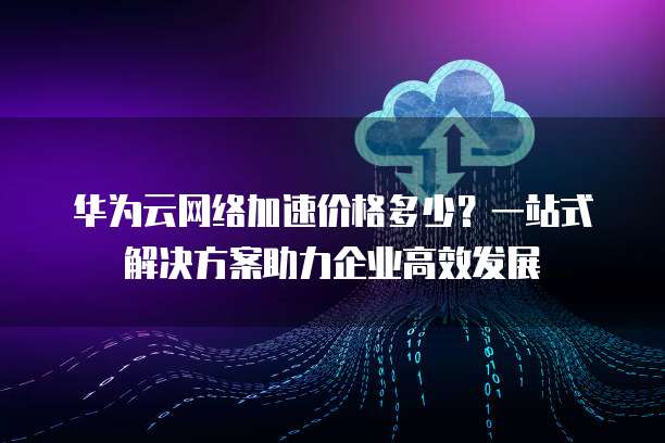 华为云网络加速价格多少？一站式解决方案助力企业高效发展