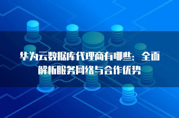 华为云数据库代理商有哪些:全面解析服务网络与合作优势