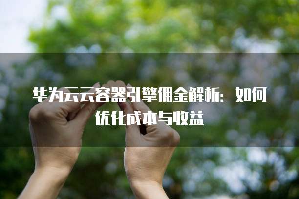 华为云云容器引擎佣金解析:如何优化成本与收益