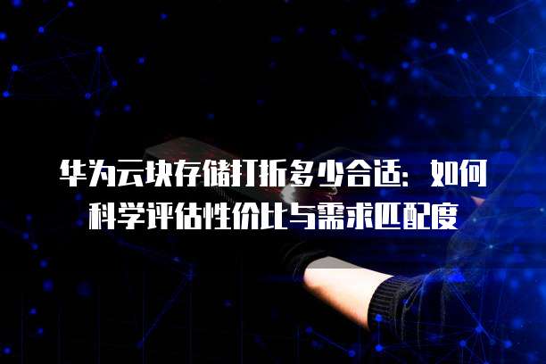 华为云块存储打折多少合适:如何科学评估性价比与需求匹配度