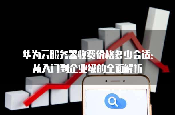 华为云服务器收费价格多少合适:从入门到企业级的全面解析