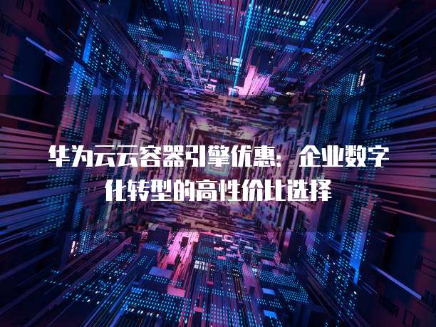 华为云云容器引擎优惠:企业数字化转型的高性价比选择