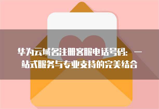 华为云域名注册客服电话号码：一站式服务与专业支持的完美结合