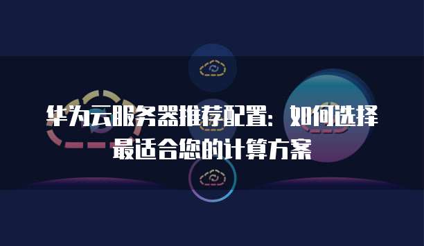华为云服务器推荐配置：如何选择最适合您的计算方案
