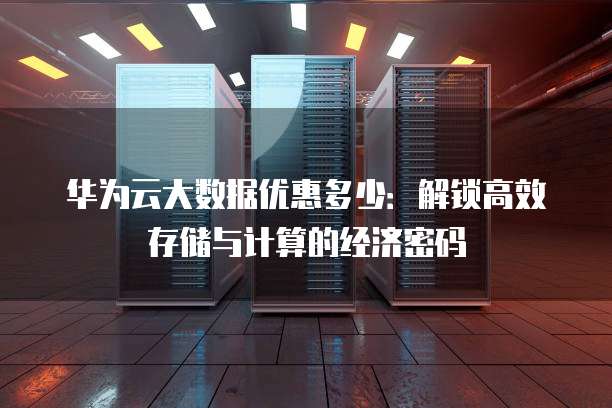 华为云大数据优惠多少:解锁高效存储与计算的经济密码