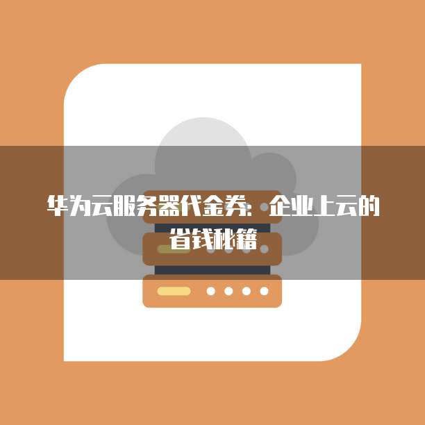 华为云服务器代金券:企业上云的省钱秘籍