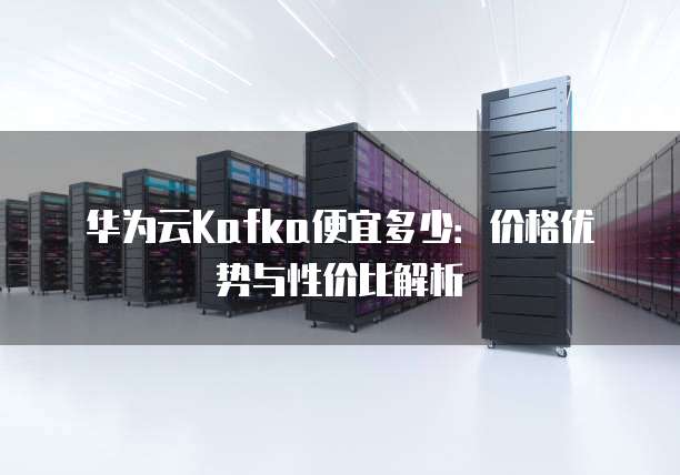 华为云Kafka便宜多少:价格优势与性价比解析
