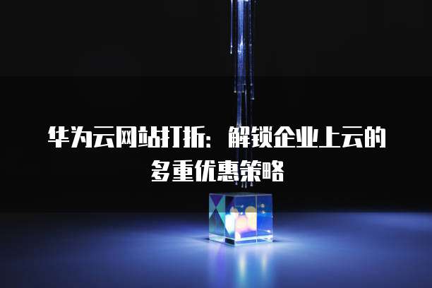 华为云网站打折:解锁企业上云的多重优惠策略