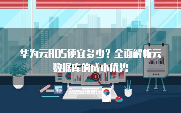 华为云RDS便宜多少?全面解析云数据库的成本优势