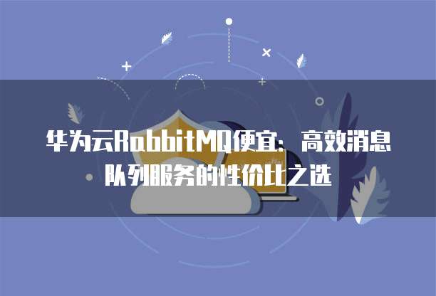华为云RabbitMQ便宜:高效消息队列服务的性价比之选