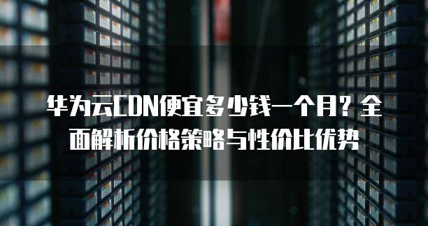 华为云CDN便宜多少钱一个月?全面解析价格策略与性价比优势