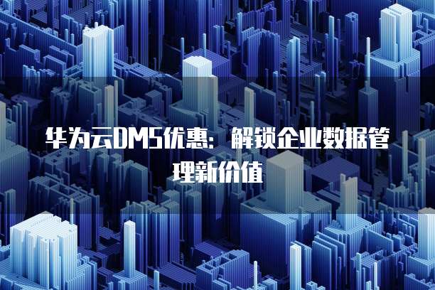 华为云DMS优惠:解锁企业数据管理新价值