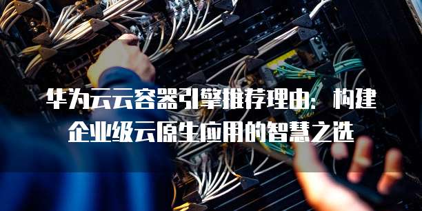 华为云云容器引擎推荐理由:构建企业级云原生应用的智慧之选