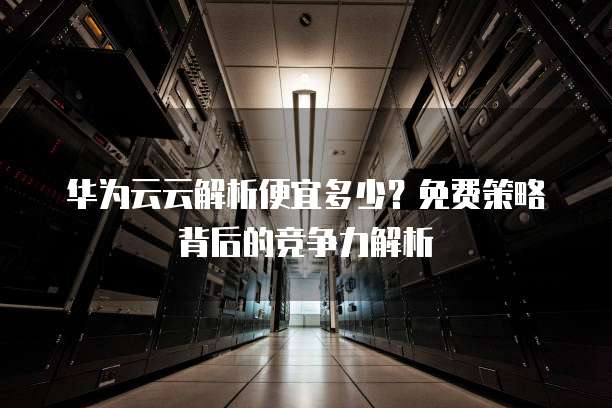 华为云云解析便宜多少?免费策略背后的竞争力解析