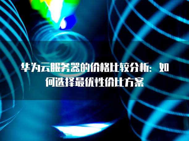 华为云服务器的价格比较分析:如何选择最优性价比方案