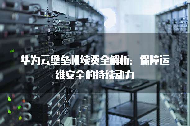 华为云堡垒机续费全解析:保障运维安全的持续动力