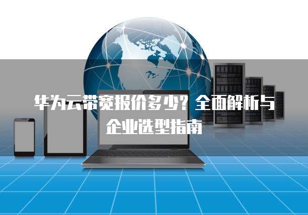 华为云带宽报价多少?全面解析与企业选型指南