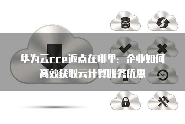 华为云cce返点在哪里:企业如何高效获取云计算服务优惠