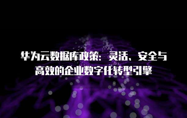 华为云数据库政策:灵活、安全与高效的企业数字化转型引擎