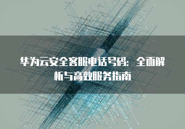 华为云安全客服电话号码:全面解析与高效服务指南