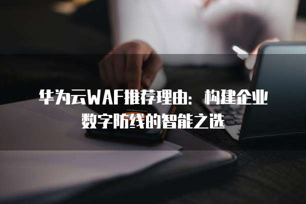 华为云WAF推荐理由:构建企业数字防线的智能之选