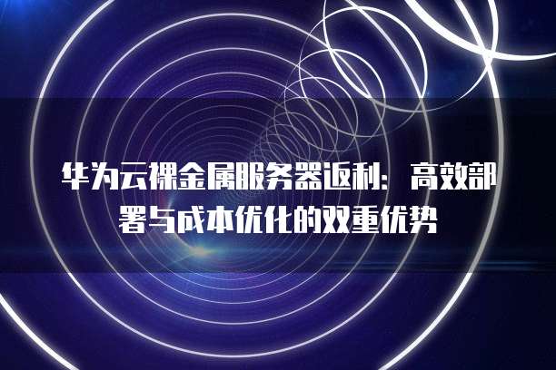 华为云裸金属服务器返利:高效部署与成本优化的双重优势