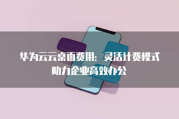 华为云云桌面费用:灵活计费模式助力企业高效办公