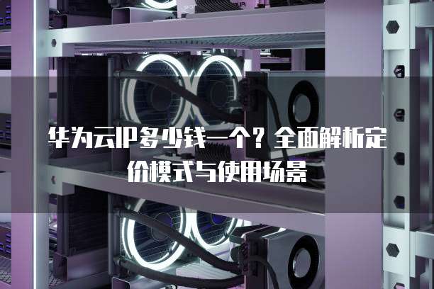 华为云IP多少钱一个?全面解析定价模式与使用场景