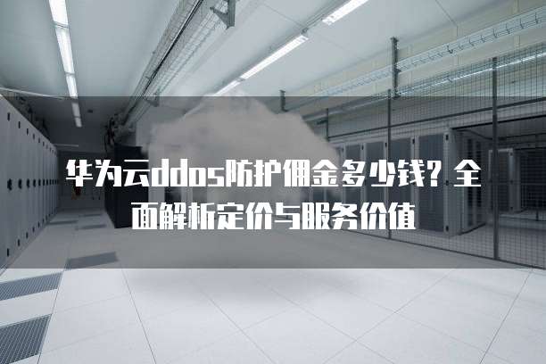 华为云ddos防护佣金多少钱？全面解析定价与服务价值