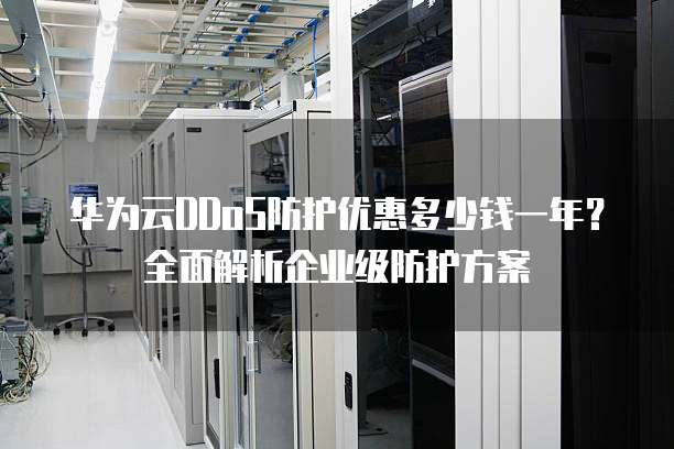 华为云DDoS防护优惠多少钱一年?全面解析企业级防护方案