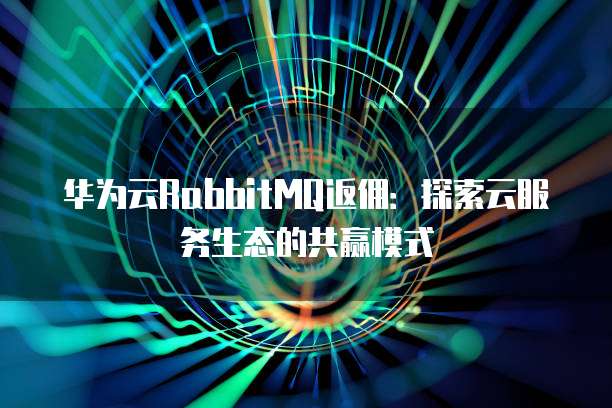 华为云RabbitMQ返佣：探索云服务生态的共赢模式