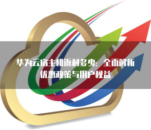 华为云宿主机返利多少:全面解析优惠政策与用户权益