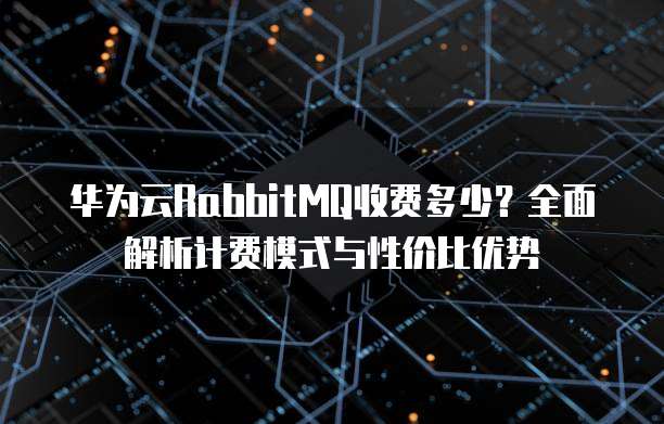 华为云RabbitMQ收费多少?全面解析计费模式与性价比优势