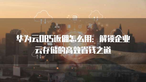 华为云OBS返佣怎么用:解锁企业云存储的高效省钱之道