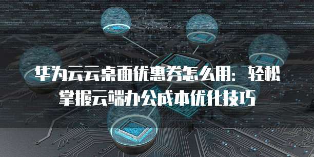 华为云云桌面优惠券怎么用:轻松掌握云端办公成本优化技巧