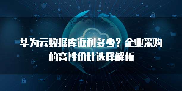 华为云数据库返利多少?企业采购的高性价比选择解析